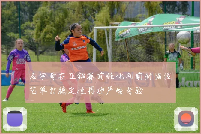 石宇奇在亚锦赛前强化网前封堵技艺单打稳定性再迎严峻考验